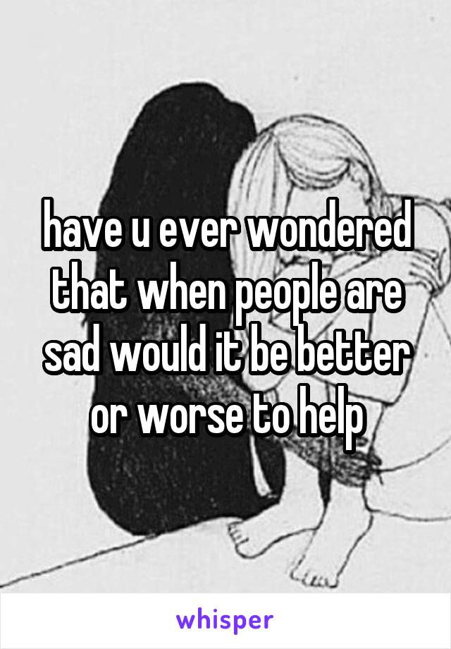 have u ever wondered that when people are sad would it be better or worse to help