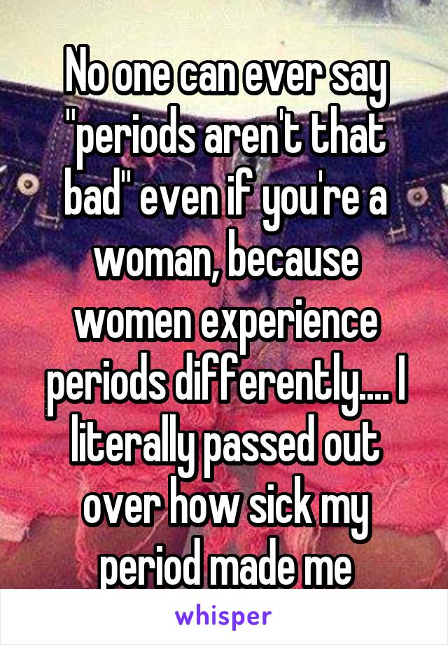 No one can ever say "periods aren't that bad" even if you're a woman, because women experience periods differently.... I literally passed out over how sick my period made me