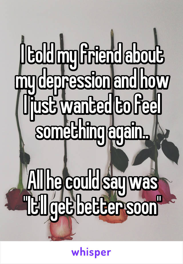 I told my friend about my depression and how I just wanted to feel something again..

All he could say was
"It'll get better soon"