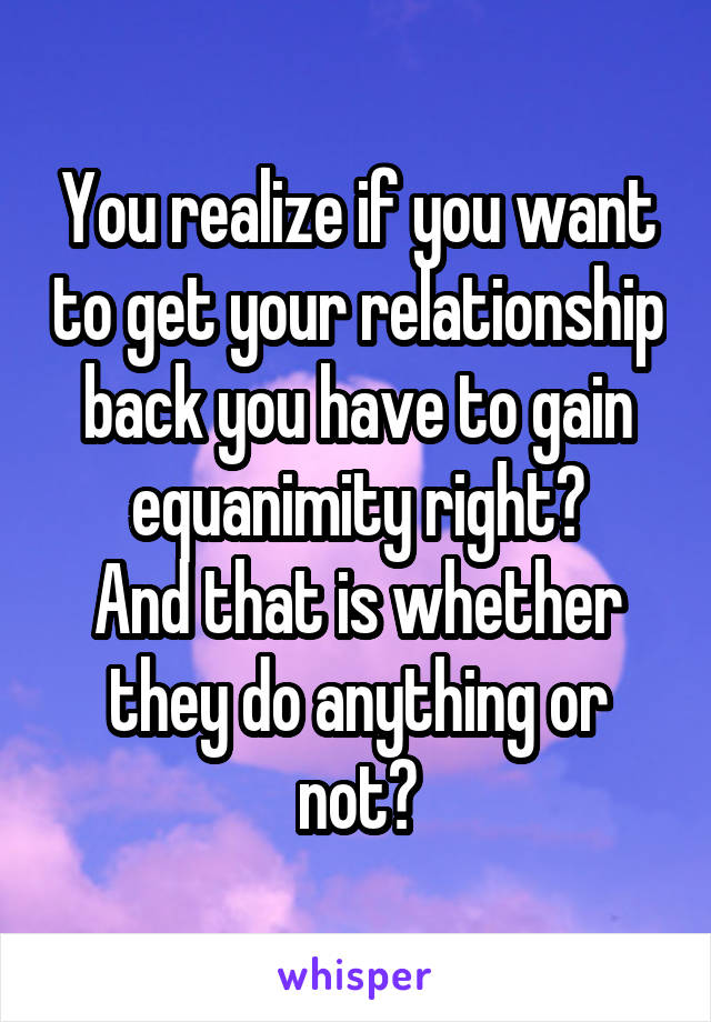 You realize if you want to get your relationship back you have to gain equanimity right?
And that is whether they do anything or not?