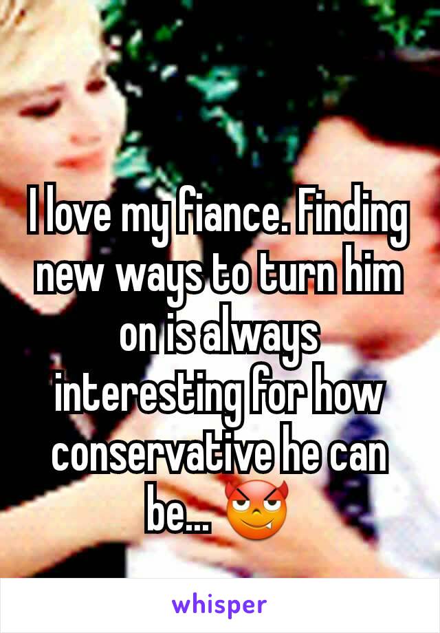 I love my fiance. Finding new ways to turn him on is always interesting for how conservative he can be... 😈