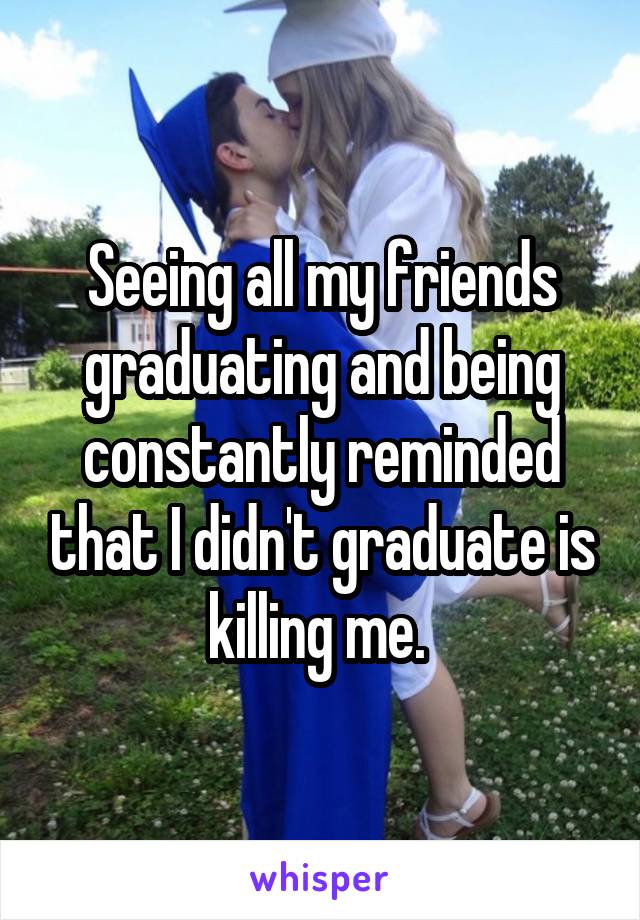 Seeing all my friends graduating and being constantly reminded that I didn't graduate is killing me. 