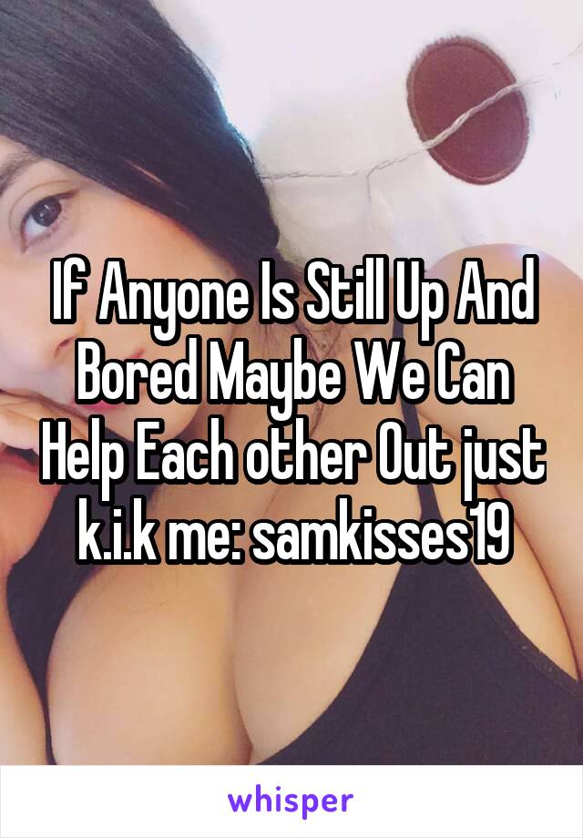 If Anyone Is Still Up And Bored Maybe We Can Help Each other Out just k.i.k me: samkisses19