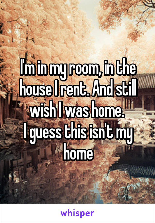 I'm in my room, in the house I rent. And still wish I was home. 
I guess this isn't my home