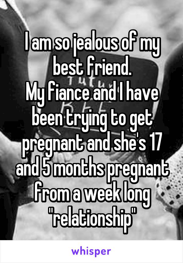 I am so jealous of my best friend.
My fiance and I have been trying to get pregnant and she's 17 and 5 months pregnant from a week long "relationship"