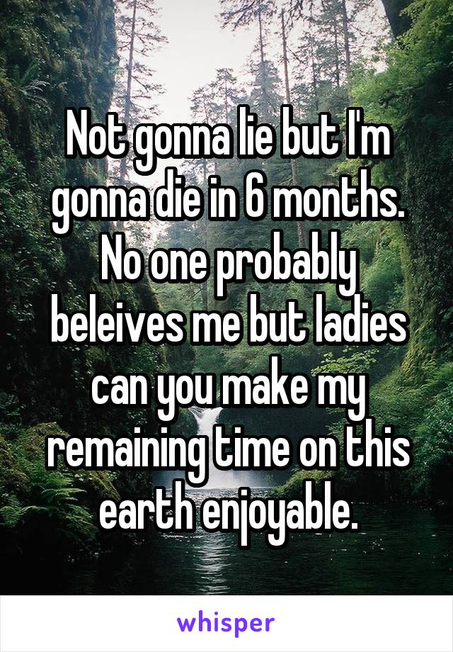 Not gonna lie but I'm gonna die in 6 months. No one probably beleives me but ladies can you make my remaining time on this earth enjoyable.