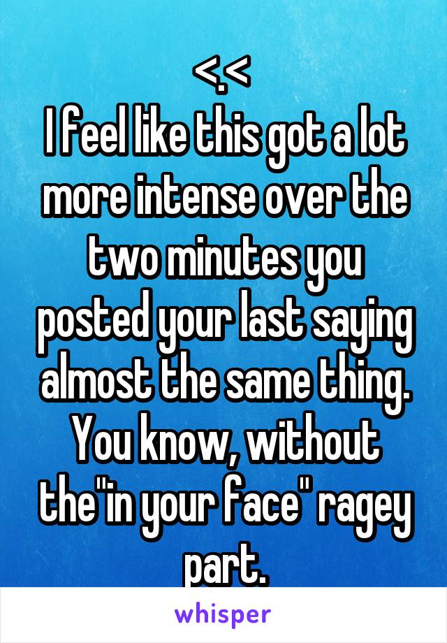 <.< 
I feel like this got a lot more intense over the two minutes you posted your last saying almost the same thing. You know, without the"in your face" ragey part.