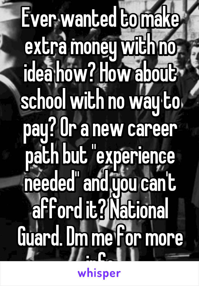 Ever wanted to make extra money with no idea how? How about school with no way to pay? Or a new career path but "experience needed" and you can't afford it? National Guard. Dm me for more info