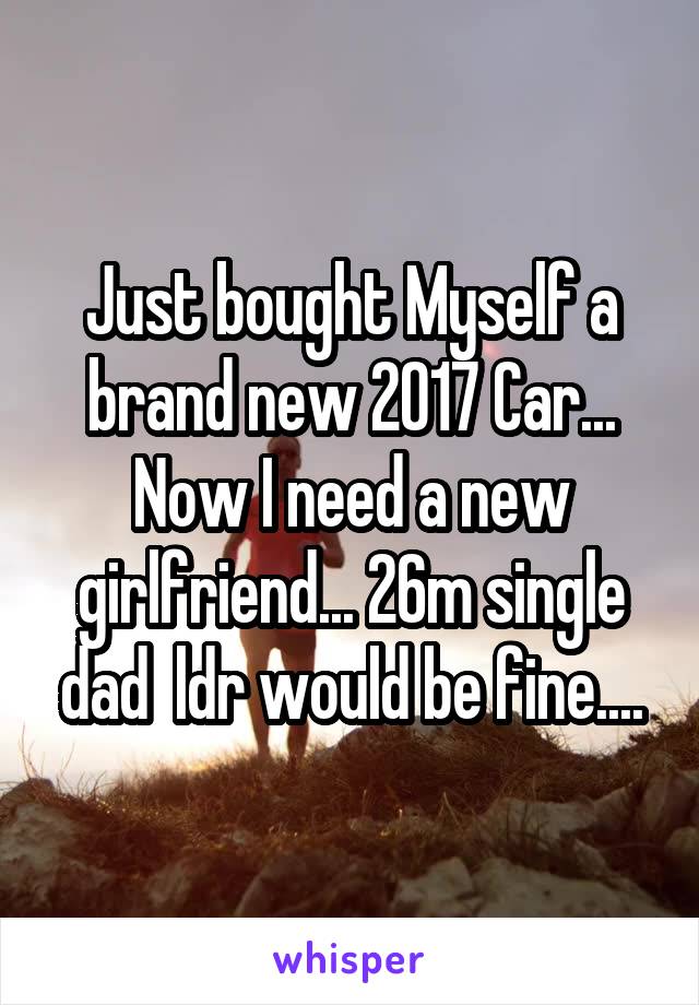 Just bought Myself a brand new 2017 Car... Now I need a new girlfriend... 26m single dad  ldr would be fine....