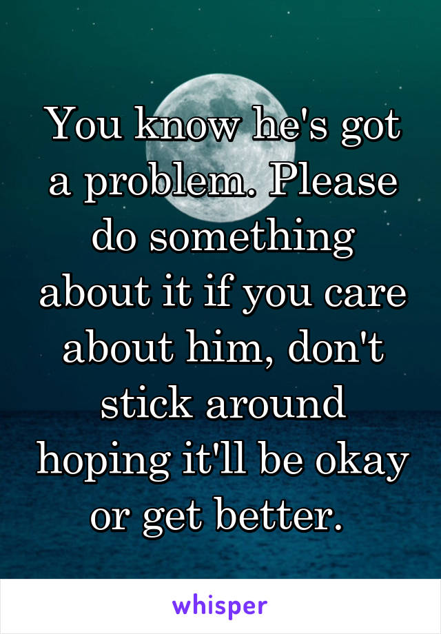 You know he's got a problem. Please do something about it if you care about him, don't stick around hoping it'll be okay or get better. 