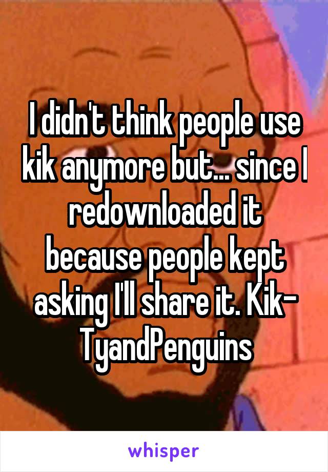 I didn't think people use kik anymore but... since I redownloaded it because people kept asking I'll share it. Kik- TyandPenguins