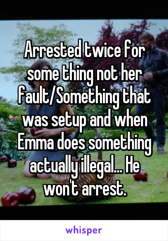 Arrested twice for some thing not her fault/Something that was setup and when Emma does something actually illegal... He won't arrest.