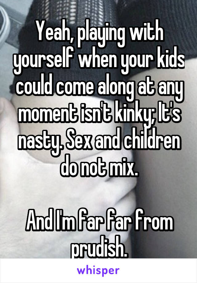 Yeah, playing with yourself when your kids could come along at any moment isn't kinky; It's nasty. Sex and children do not mix.

And I'm far far from prudish.