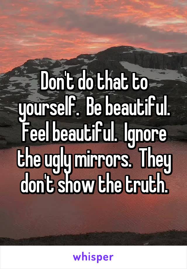 Don't do that to yourself.  Be beautiful. Feel beautiful.  Ignore the ugly mirrors.  They don't show the truth.