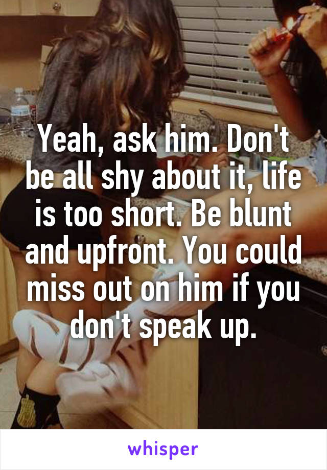 Yeah, ask him. Don't be all shy about it, life is too short. Be blunt and upfront. You could miss out on him if you don't speak up.