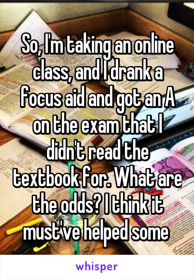 So, I'm taking an online class, and I drank a focus aid and got an A on the exam that I didn't read the textbook for. What are the odds? I think it must've helped some 