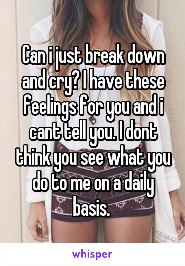 Can i just break down and cry? I have these feelings for you and i cant tell you. I dont think you see what you do to me on a daily basis. 