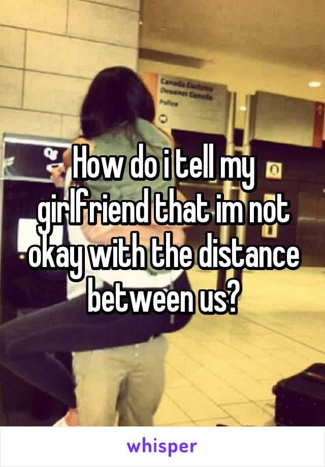 How do i tell my girlfriend that im not okay with the distance between us?