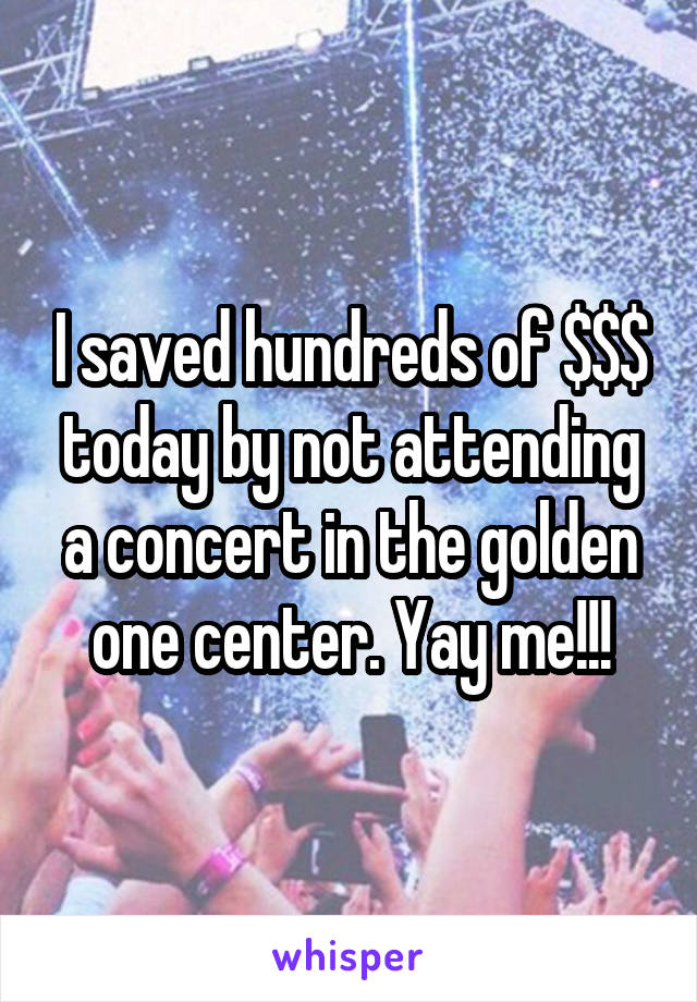 I saved hundreds of $$$ today by not attending a concert in the golden one center. Yay me!!!