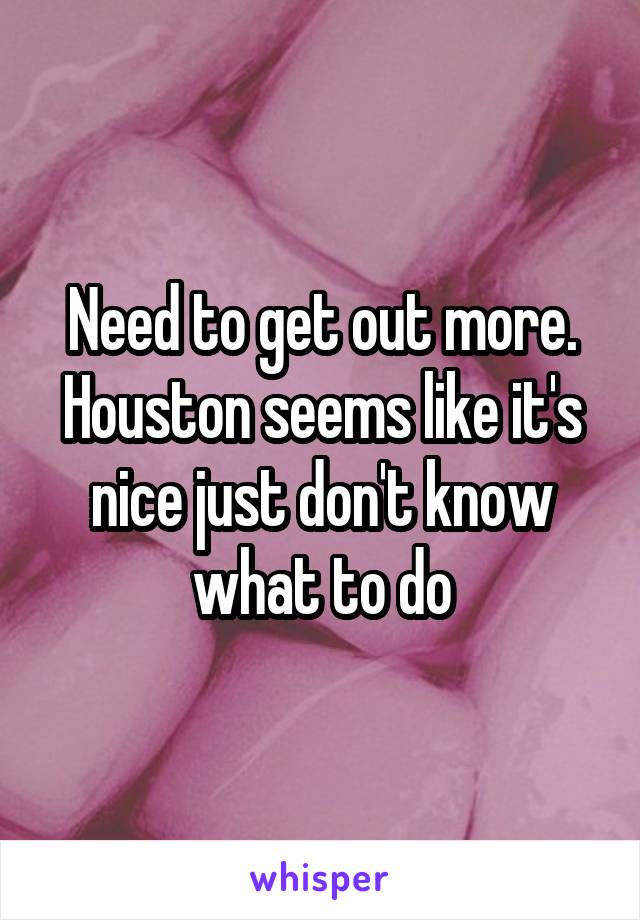 Need to get out more. Houston seems like it's nice just don't know what to do