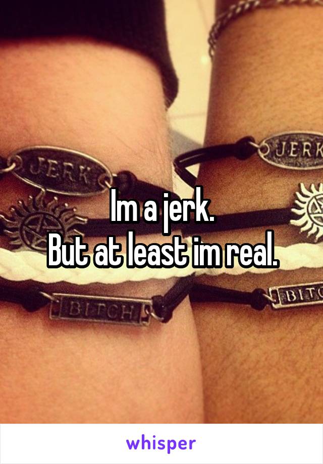 Im a jerk.
But at least im real.