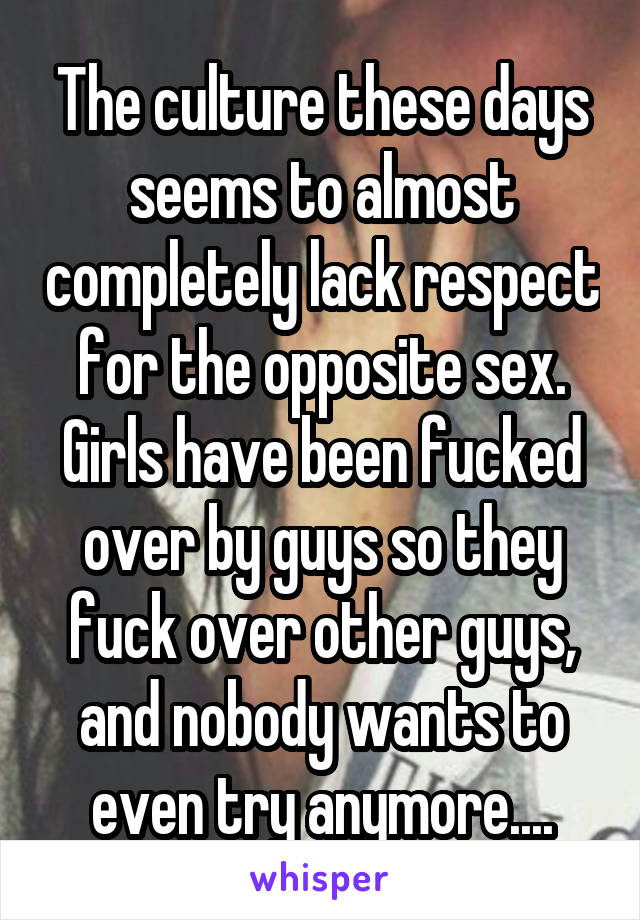 The culture these days seems to almost completely lack respect for the opposite sex. Girls have been fucked over by guys so they fuck over other guys, and nobody wants to even try anymore....