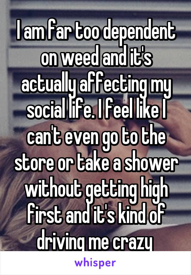 I am far too dependent on weed and it's actually affecting my social life. I feel like I can't even go to the store or take a shower without getting high first and it's kind of driving me crazy 