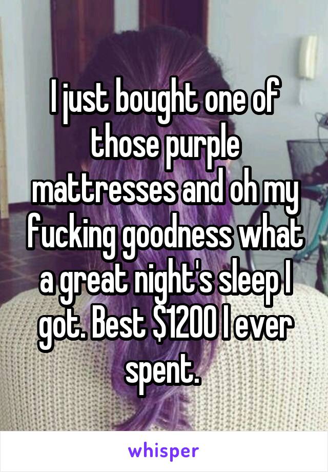 I just bought one of those purple mattresses and oh my fucking goodness what a great night's sleep I got. Best $1200 I ever spent. 