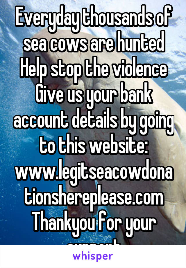 Everyday thousands of sea cows are hunted
Help stop the violence
Give us your bank account details by going to this website:
www.legitseacowdonationshereplease.com
Thankyou for your support