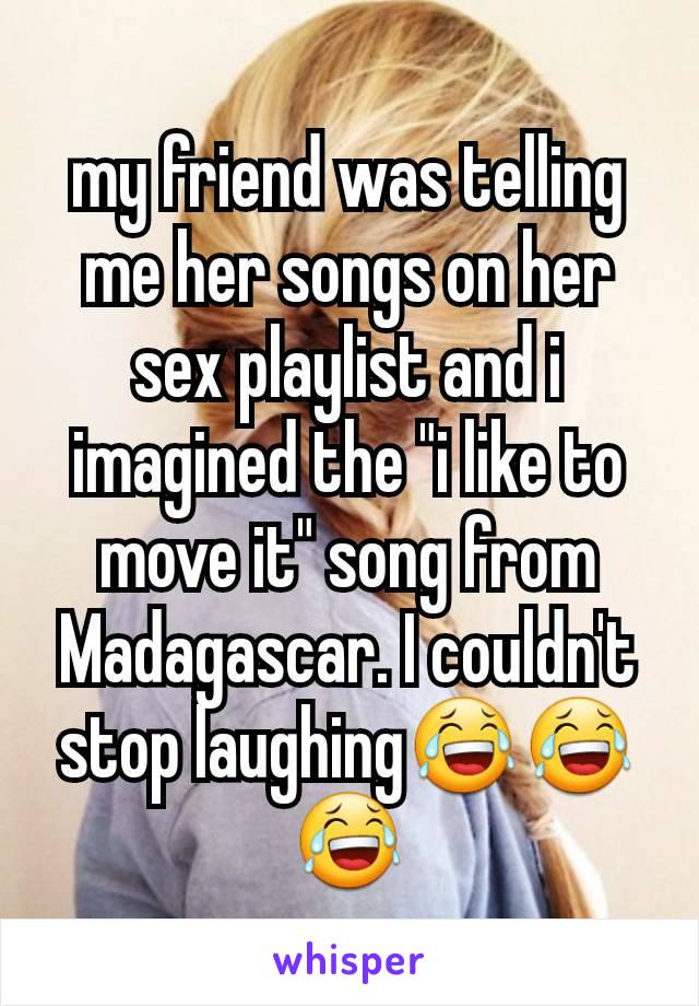 my friend was telling me her songs on her sex playlist and i imagined the "i like to move it" song from Madagascar. I couldn't stop laughing😂😂😂