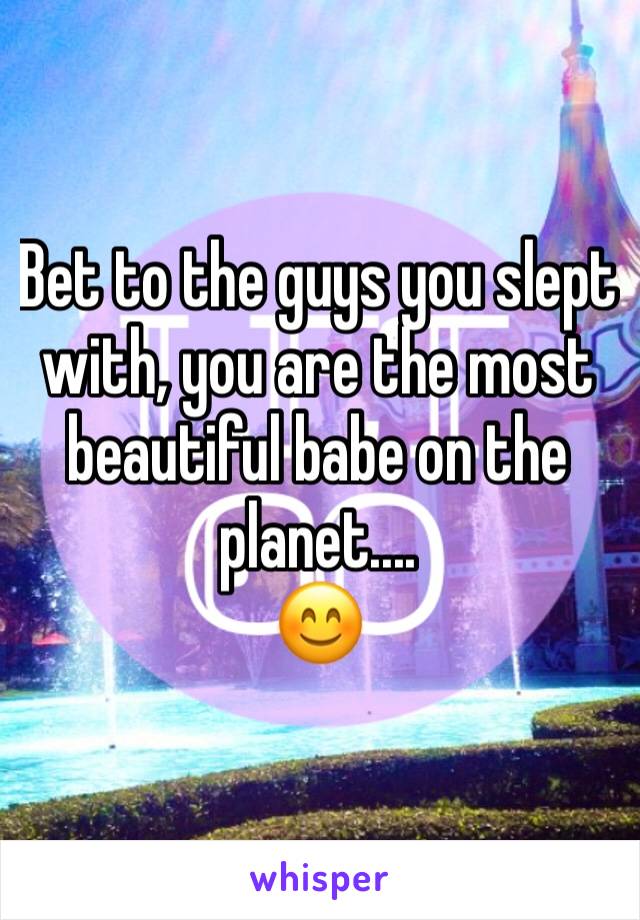 Bet to the guys you slept with, you are the most beautiful babe on the planet....
😊