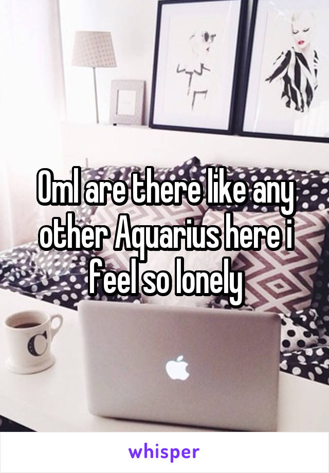 Oml are there like any other Aquarius here i feel so lonely