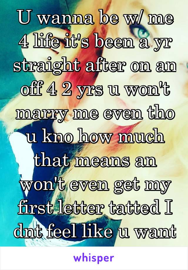 U wanna be w/ me 4 life it's been a yr straight after on an off 4 2 yrs u won't marry me even tho u kno how much that means an won't even get my first letter tatted I dnt feel like u want me 4 life