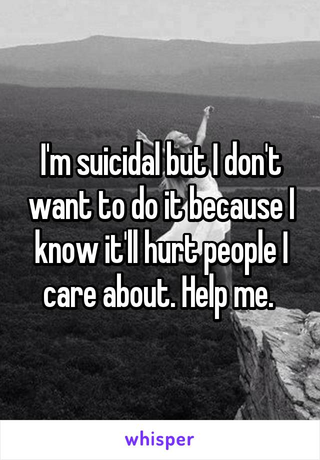 I'm suicidal but I don't want to do it because I know it'll hurt people I care about. Help me. 