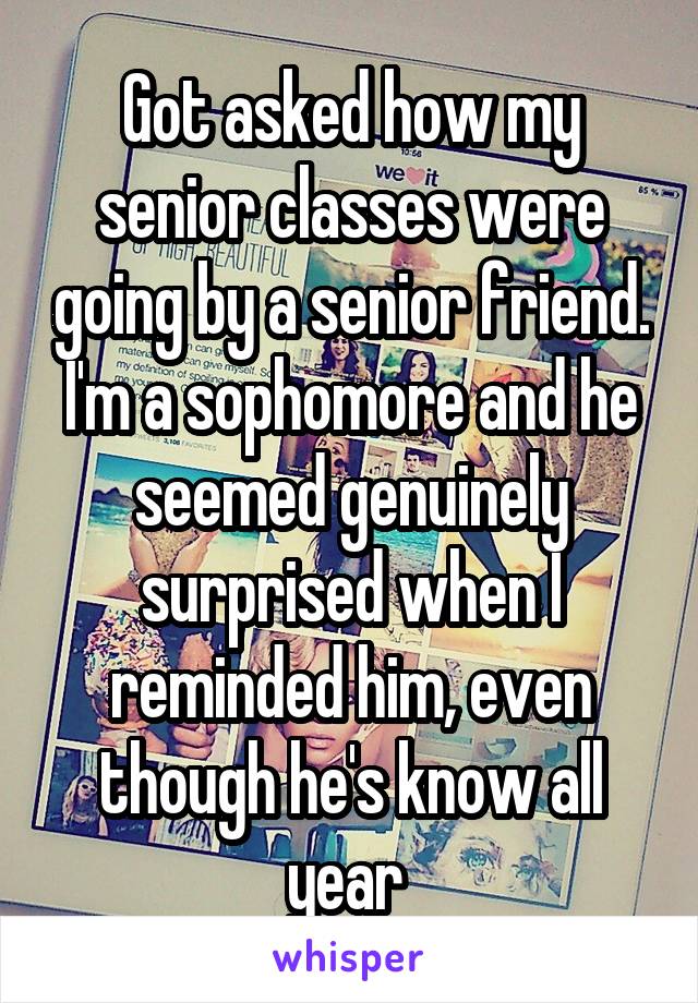 Got asked how my senior classes were going by a senior friend. I'm a sophomore and he seemed genuinely surprised when I reminded him, even though he's know all year 