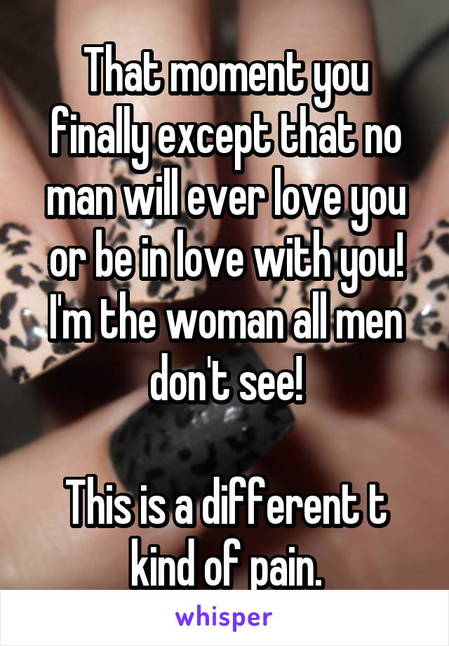 That moment you finally except that no man will ever love you or be in love with you! I'm the woman all men don't see!

This is a different t kind of pain.