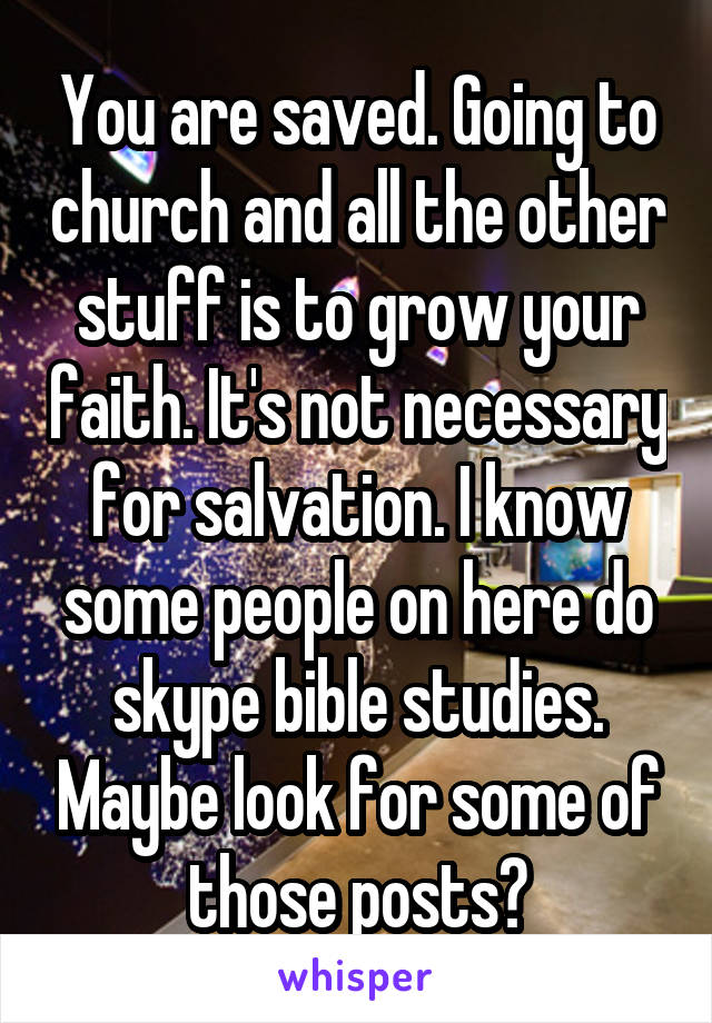 You are saved. Going to church and all the other stuff is to grow your faith. It's not necessary for salvation. I know some people on here do skype bible studies. Maybe look for some of those posts?