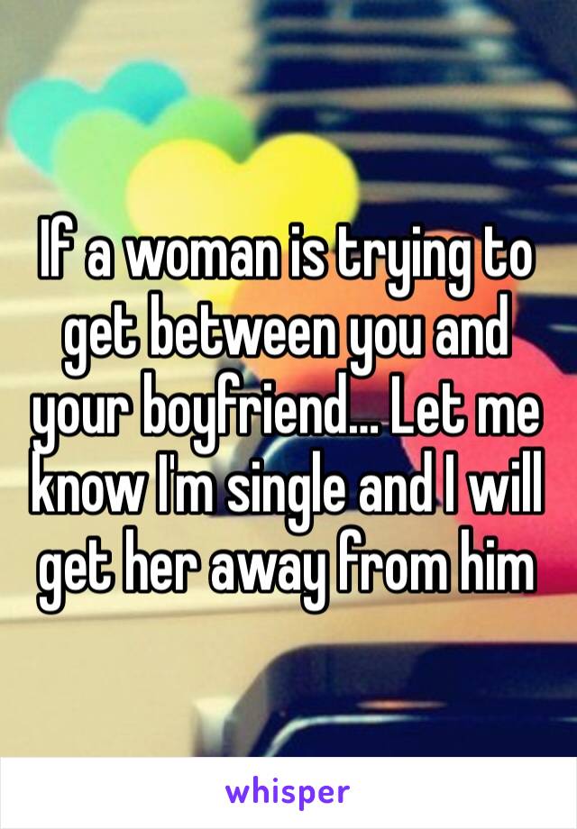 If a woman is trying to get between you and your boyfriend… Let me know I'm single and I will get her away from him