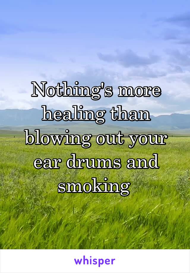 Nothing's more healing than blowing out your ear drums and smoking 