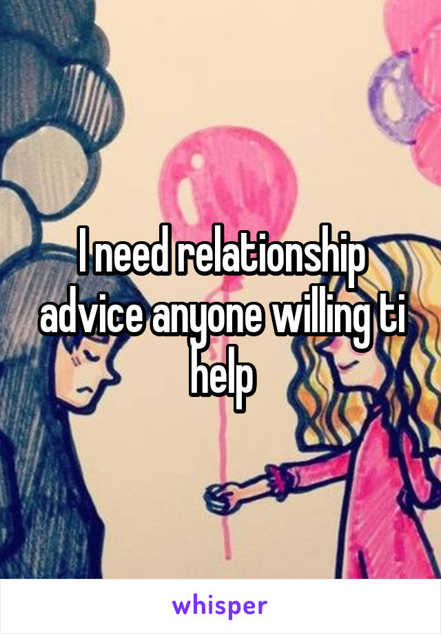 I need relationship advice anyone willing ti help