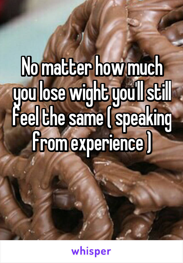 No matter how much you lose wight you'll still feel the same ( speaking from experience )

