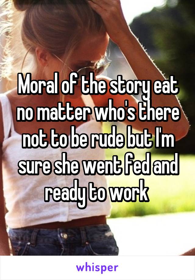 Moral of the story eat no matter who's there not to be rude but I'm sure she went fed and ready to work 