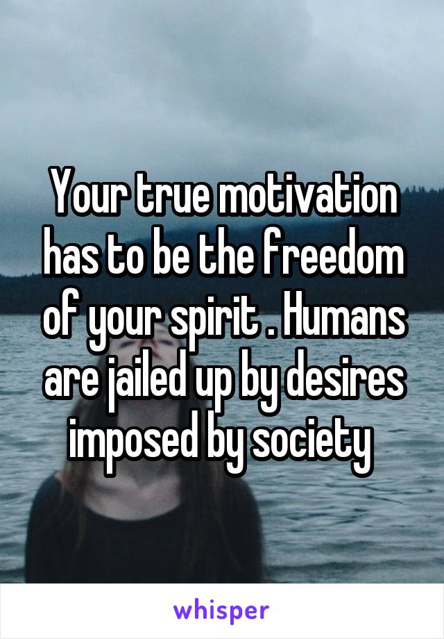 Your true motivation has to be the freedom of your spirit . Humans are jailed up by desires imposed by society 