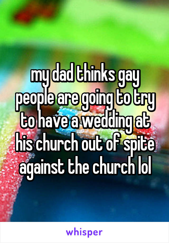 my dad thinks gay people are going to try to have a wedding at his church out of spite against the church lol