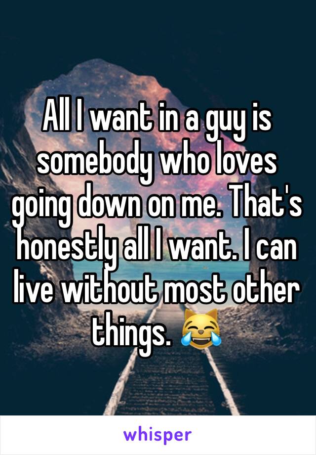 All I want in a guy is somebody who loves going down on me. That's honestly all I want. I can live without most other things. 😹