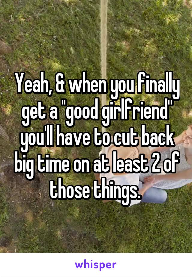 Yeah, & when you finally get a "good girlfriend" you'll have to cut back big time on at least 2 of those things. 