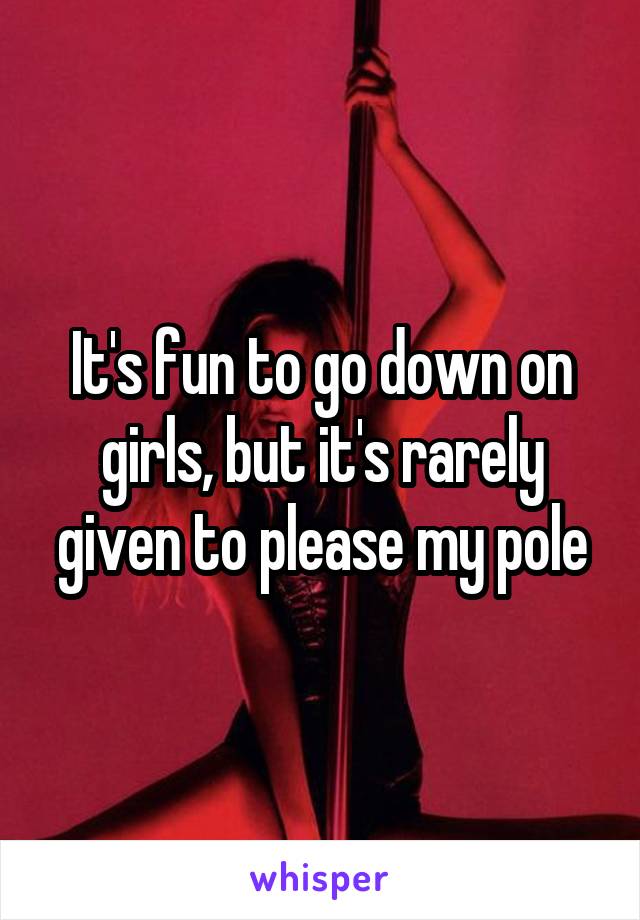 It's fun to go down on girls, but it's rarely given to please my pole