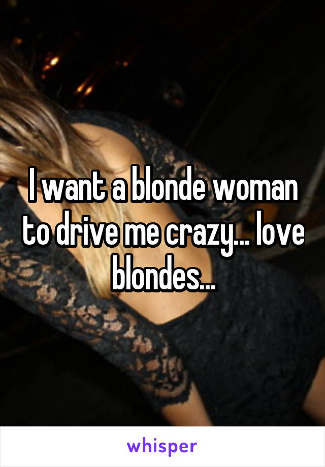  I want a blonde woman to drive me crazy... love blondes...