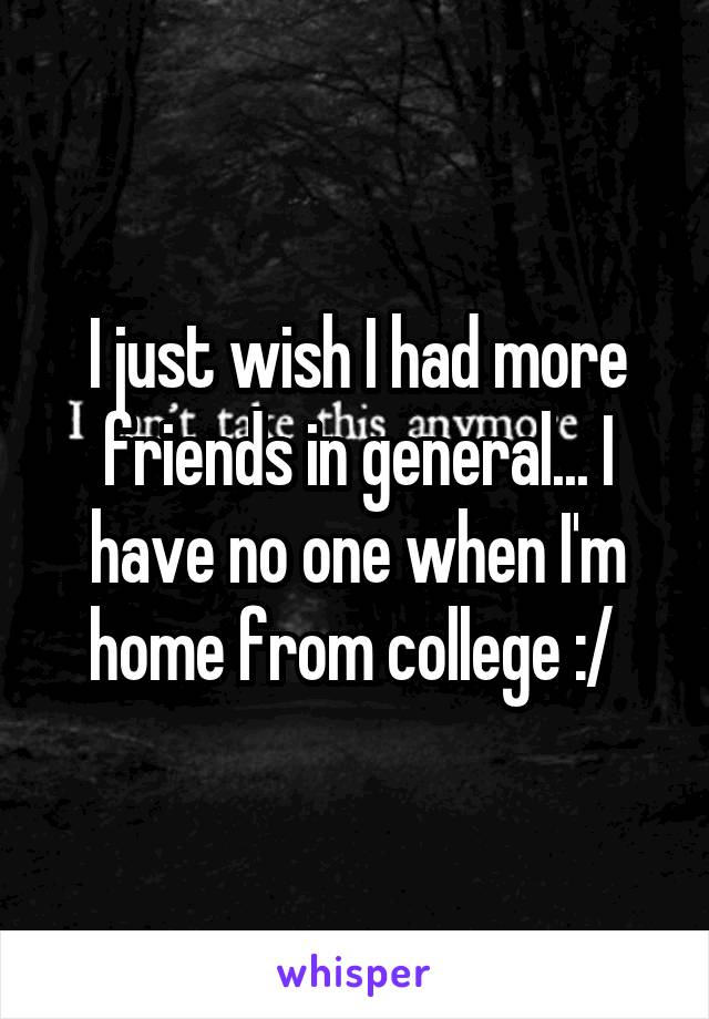 I just wish I had more friends in general... I have no one when I'm home from college :/ 