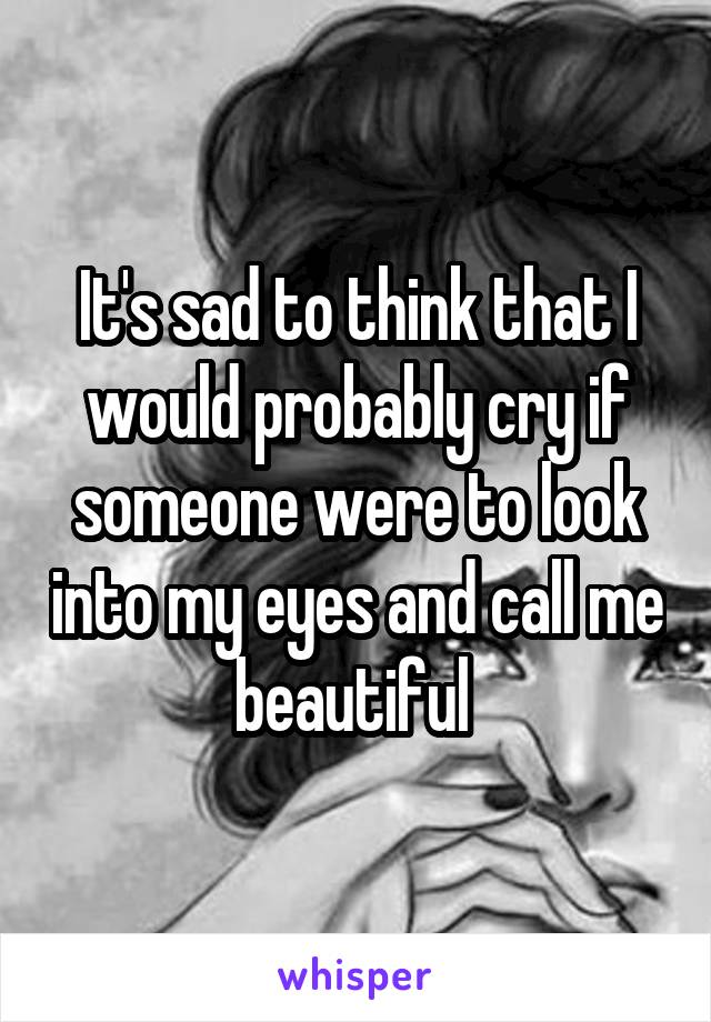 It's sad to think that I would probably cry if someone were to look into my eyes and call me beautiful 